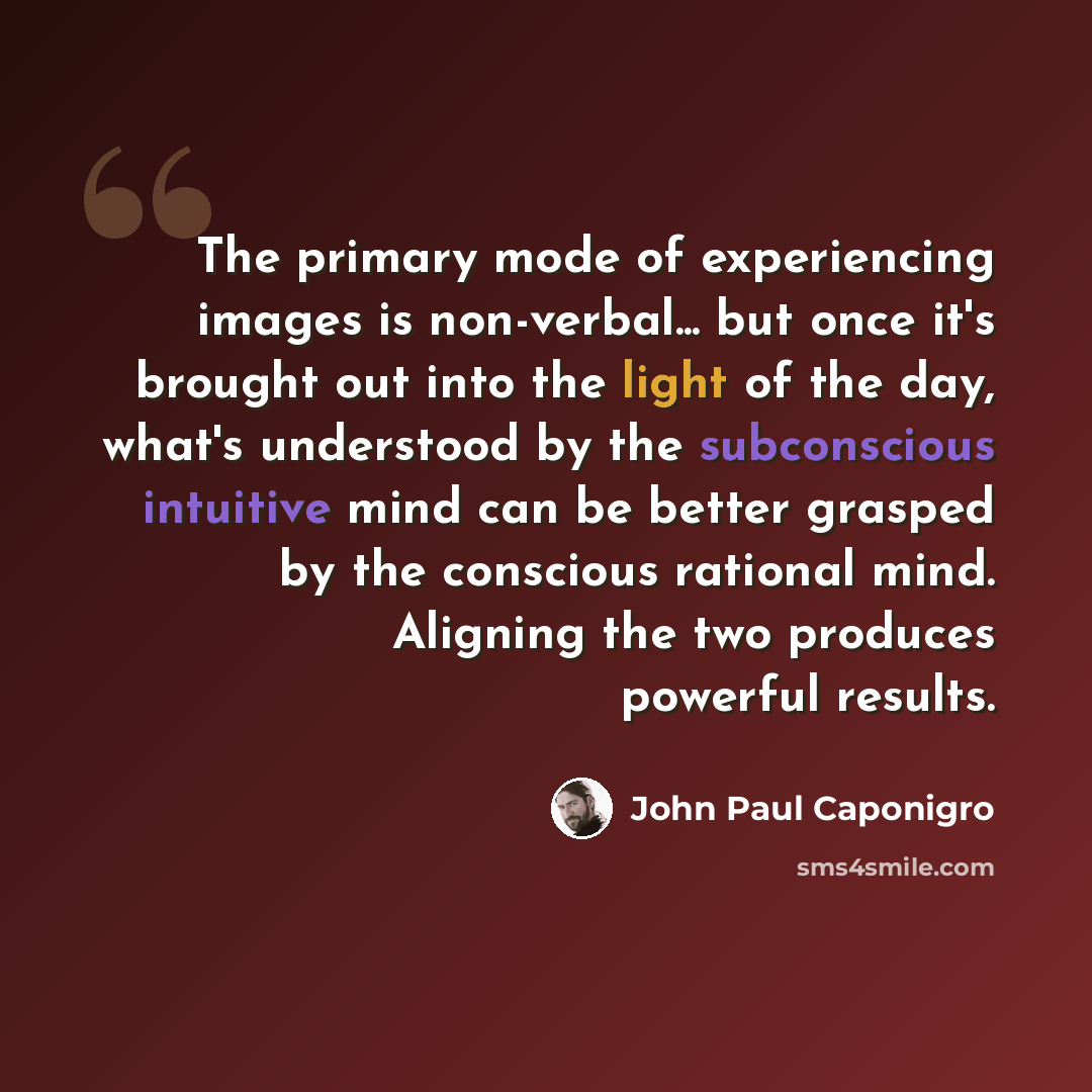 “The primary mode of experiencing images is non-verbal... but once it's brought out into the light of the day, what's understood by the subconscious intuitive mind can be better grasped by the conscious rational mind. Aligning the two produces powerful results.” quote by John Paul Caponigro