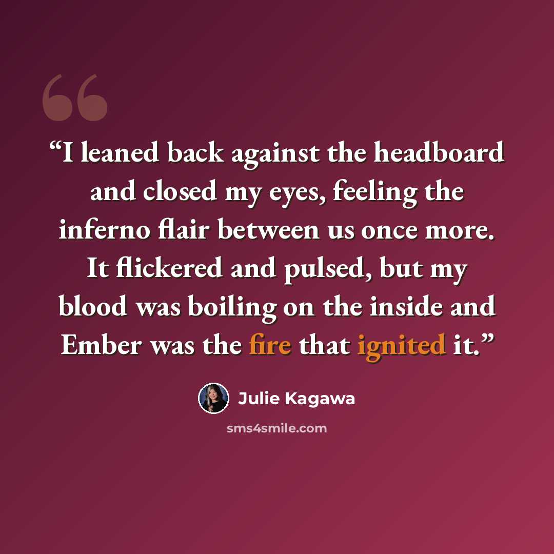 “I leaned back against the headboard and closed my eyes, feeling the inferno flair between us once more. It flickered and pulsed, but my blood was boiling on the inside and Ember was the fire that ignited it.” quote by Julie Kagawa