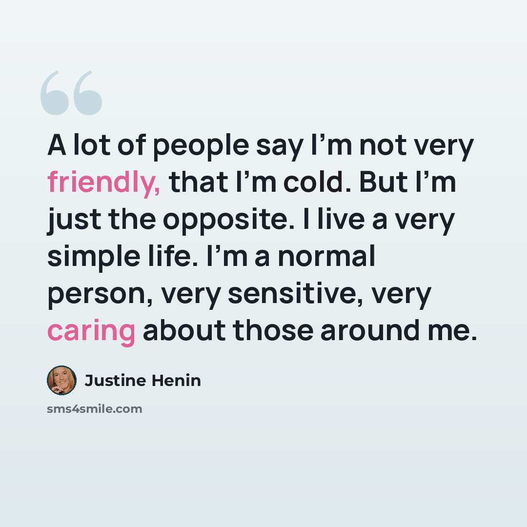 “A lot of people say I'm not very friendly, that I'm cold. But I'm just the opposite. I live a very simple life. I'm a normal person, very sensitive, very caring about those around me.” quote by Justine Henin