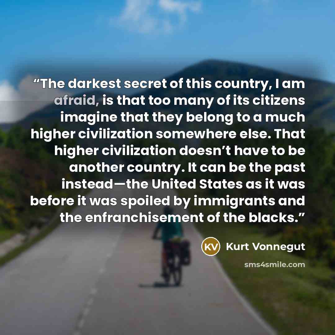 “The darkest secret of this country, I am afraid, is that too many of its citizens imagine that they belong to a much higher civilization somewhere else. That higher civilization doesn’t have to be another country. It can be the past instead—the United States as it was before it was spoiled by…” quote by Kurt Vonnegut
