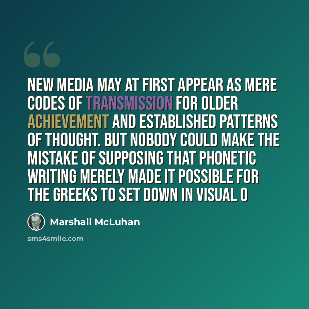 “New media may at first appear as mere codes of transmission for older achievement and established patterns of thought. But nobody could make the mistake of supposing that phonetic writing merely made it possible for the Greeks to set down in visual o” quote by Marshall McLuhan