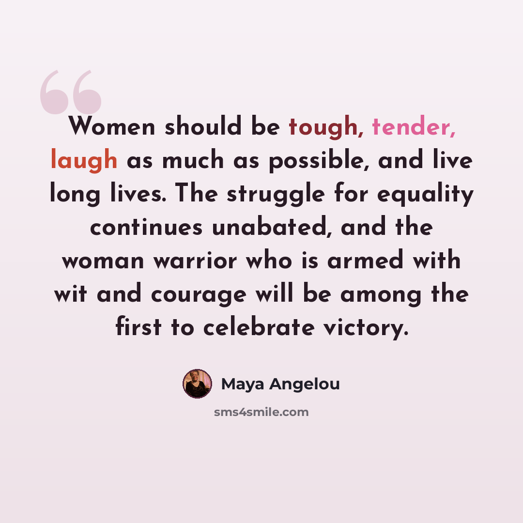 “Women should be tough, tender, laugh as much as possible, and live long lives. The struggle for equality continues unabated, and the woman warrior who is armed with wit and courage will be among the first to celebrate victory.” quote by Maya Angelou