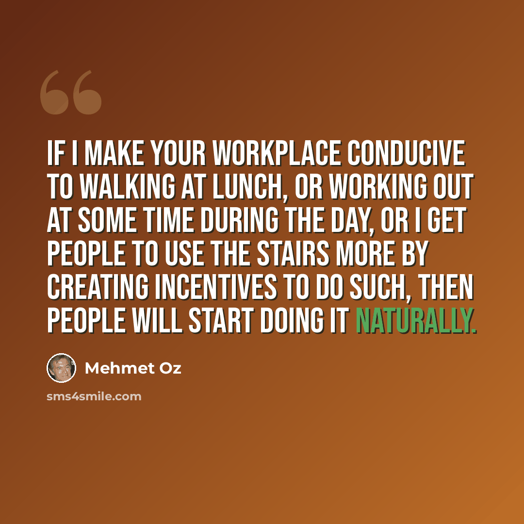“If I make your workplace conducive to walking at lunch, or working out at some time during the day, or I get people to use the stairs more by creating incentives to do such, then people will start doing it naturally.” quote by Mehmet Oz