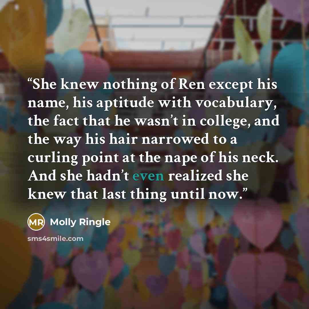 “She knew nothing of Ren except his name, his aptitude with vocabulary, the fact that he wasn’t in college, and the way his hair narrowed to a curling point at the nape of his neck. And she hadn’t even realized she knew that last thing until now.” quote by Molly Ringle