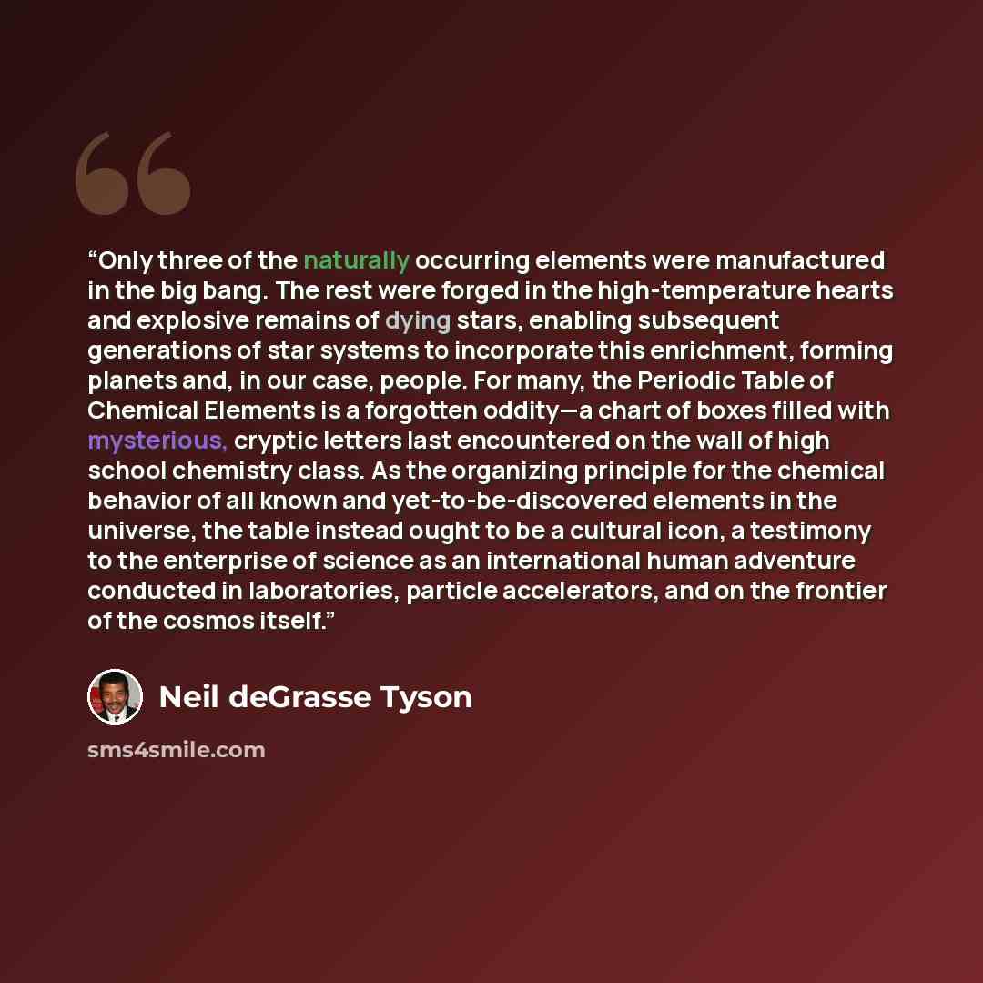 “Only three of the naturally occurring elements were manufactured in the big bang. The rest were forged in the high-temperature hearts and explosive remains of dying stars, enabling subsequent generations of star systems to incorporate this enrichment, forming planets and, in our case, people. For…” quote by Neil deGrasse Tyson