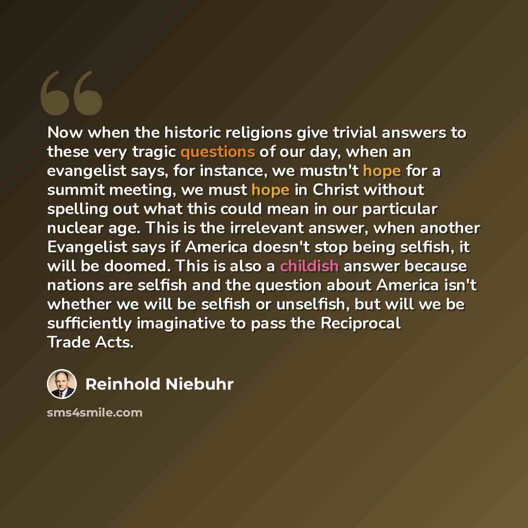 “Now when the historic religions give trivial answers to these very tragic questions of our day, when an evangelist says, for instance, we mustn't hope for a summit meeting, we must hope in Christ without spelling out what this could mean in our particular nuclear age. This is the irrelevant…” quote by Reinhold Niebuhr