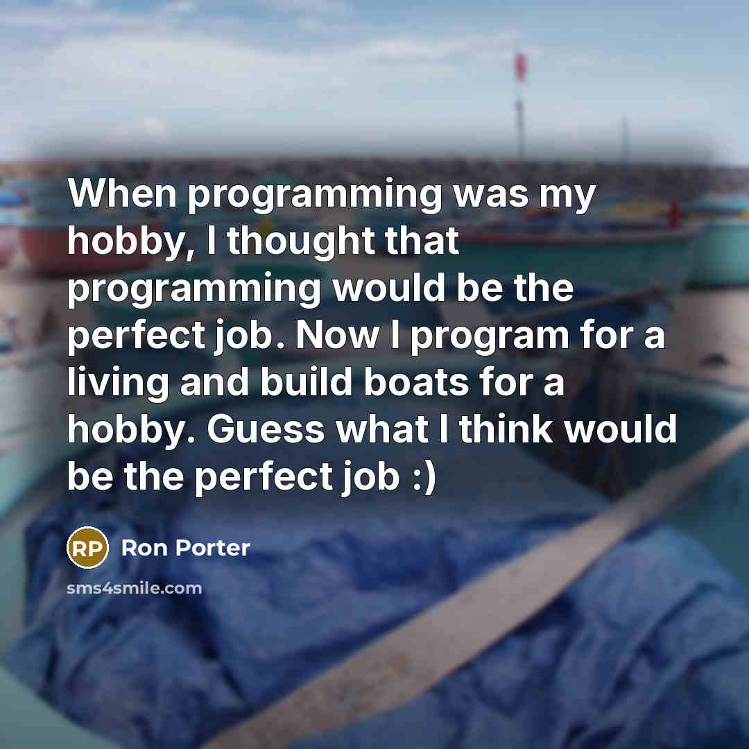 “When programming was my hobby, I thought that programming would be the perfect job. Now I program for a living and build boats for a hobby. Guess what I think would be the perfect job :)” quote by Ron Porter