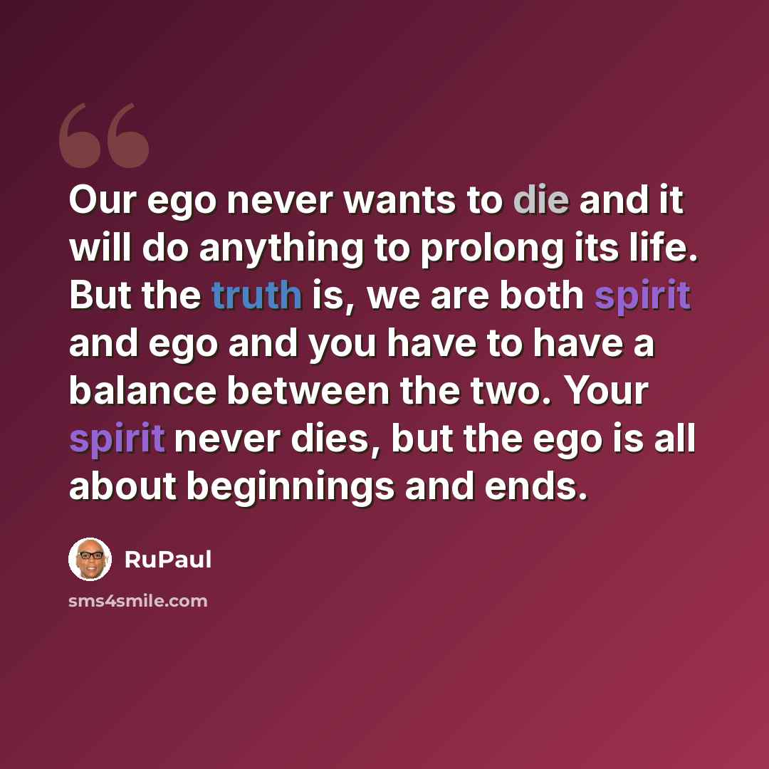 “Our ego never wants to die and it will do anything to prolong its life. But the truth is, we are both spirit and ego and you have to have a balance between the two. Your spirit never dies, but the ego is all about beginnings and ends.” quote by RuPaul
