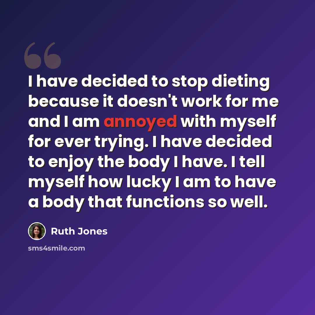 “I have decided to stop dieting because it doesn't work for me and I am annoyed with myself for ever trying. I have decided to enjoy the body I have. I tell myself how lucky I am to have a body that functions so well.” quote by Ruth Jones