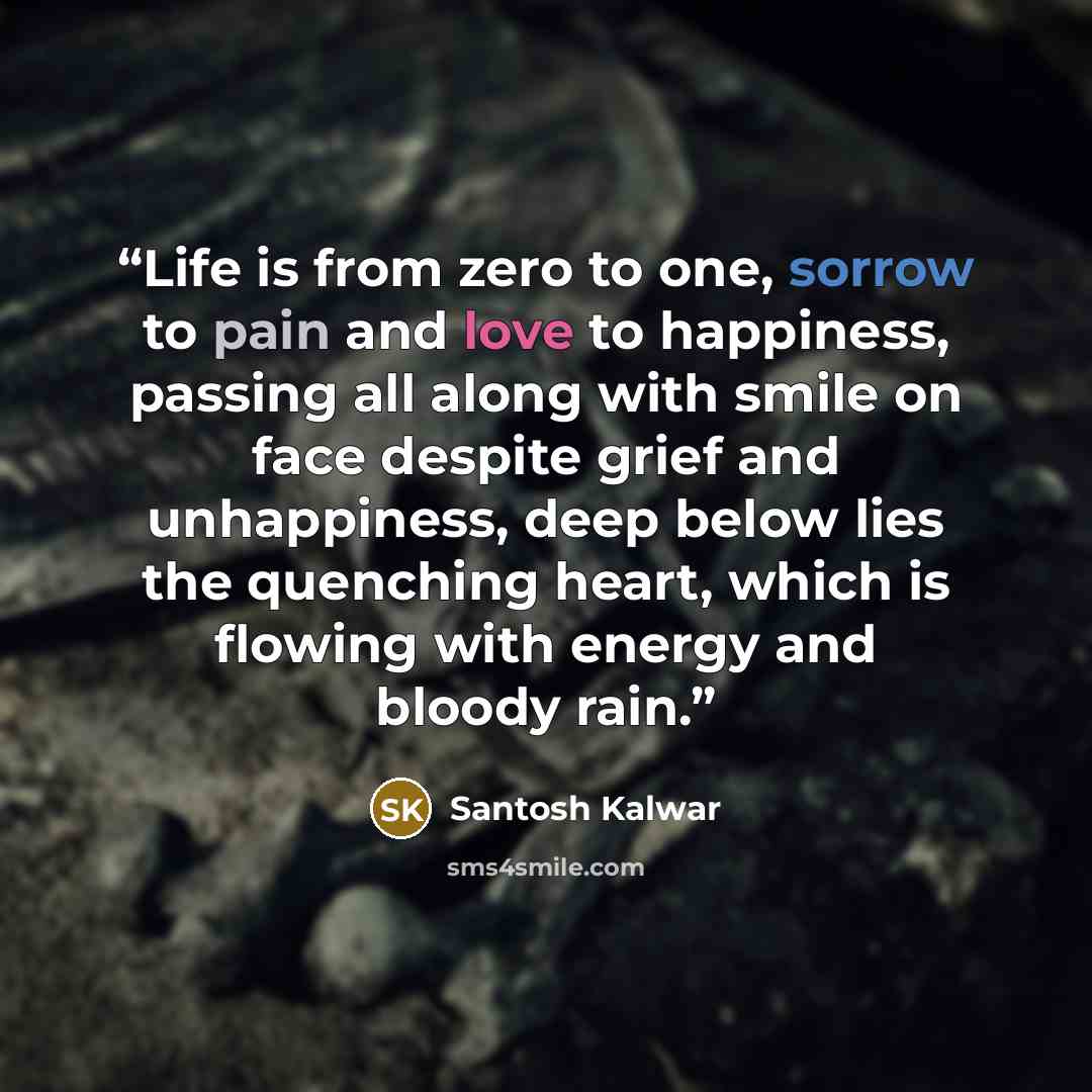 “Life is from zero to one, sorrow to pain and love to happiness, passing all along with smile on face despite grief and unhappiness, deep below lies the quenching heart, which is flowing with energy and bloody rain.” quote by Santosh Kalwar