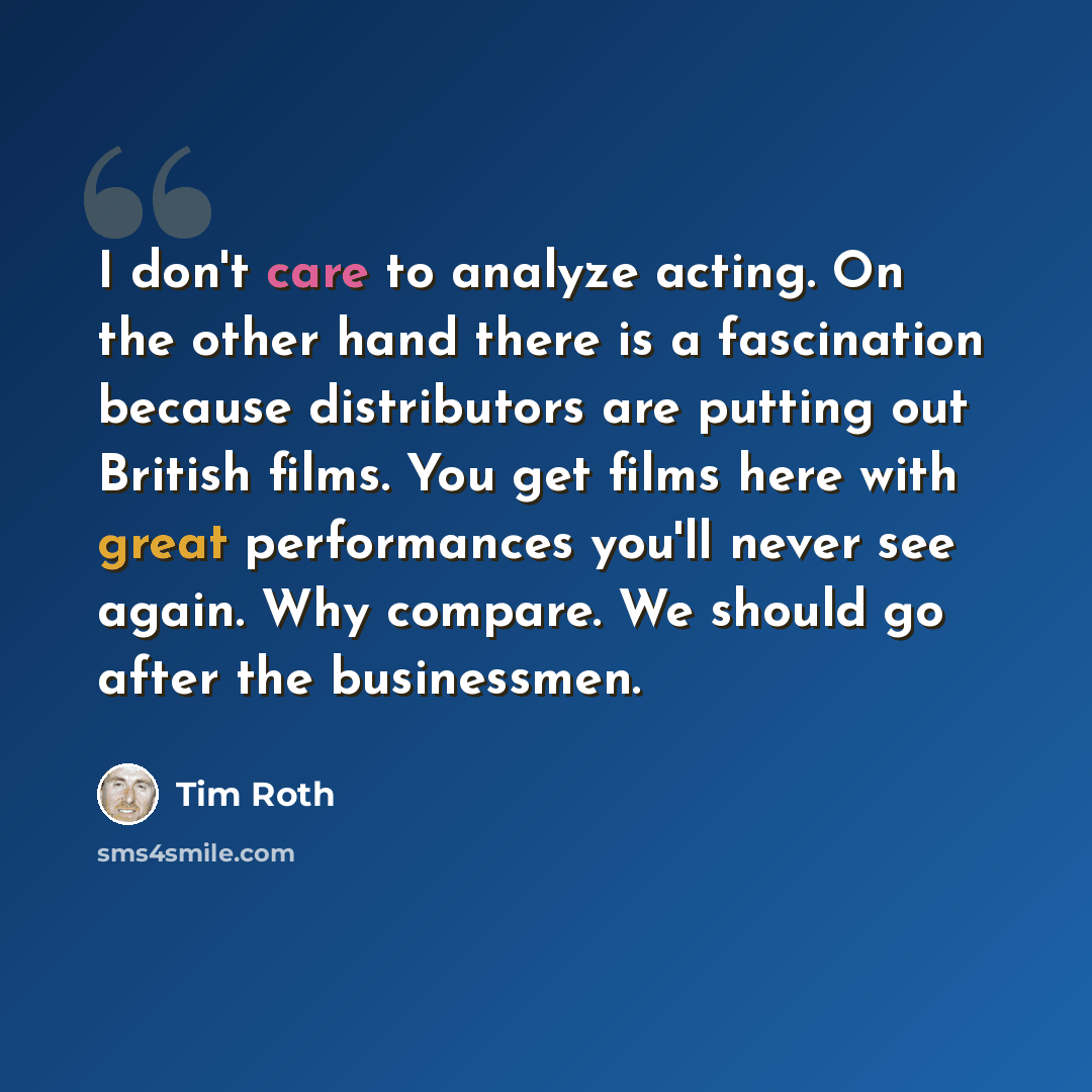 “I don't care to analyze acting. On the other hand there is a fascination because distributors are putting out British films. You get films here with great performances you'll never see again. Why compare. We should go after the businessmen.” quote by Tim Roth