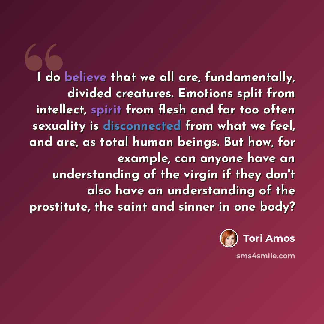 “I do believe that we all are, fundamentally, divided creatures. Emotions split from intellect, spirit from flesh and far too often sexuality is disconnected from what we feel, and are, as total human beings. But how, for example, can anyone have an understanding of the virgin if they don't also…” quote by Tori Amos