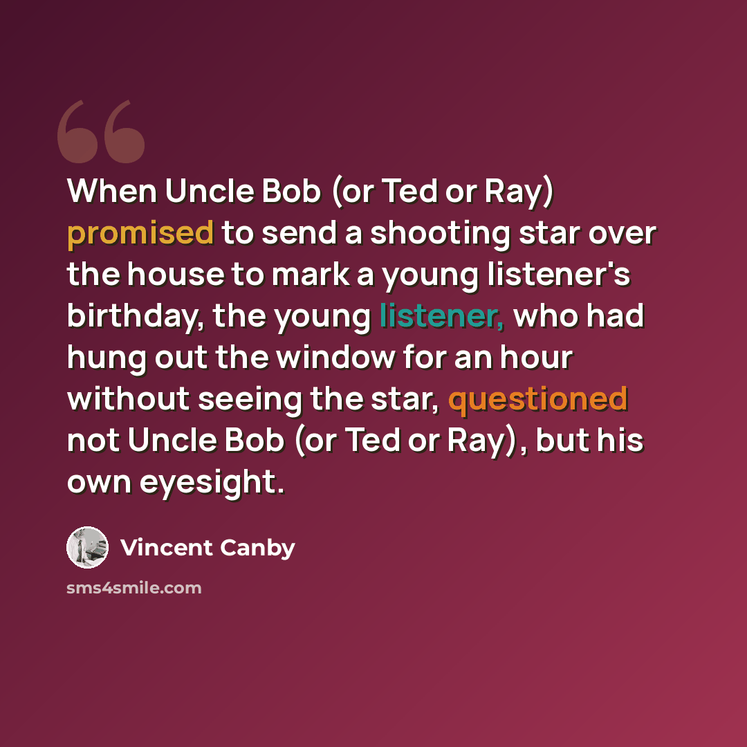 “When Uncle Bob (or Ted or Ray) promised to send a shooting star over the house to mark a young listener's birthday, the young listener, who had hung out the window for an hour without seeing the star, questioned not Uncle Bob (or Ted or Ray), but his own eyesight.” quote by Vincent Canby