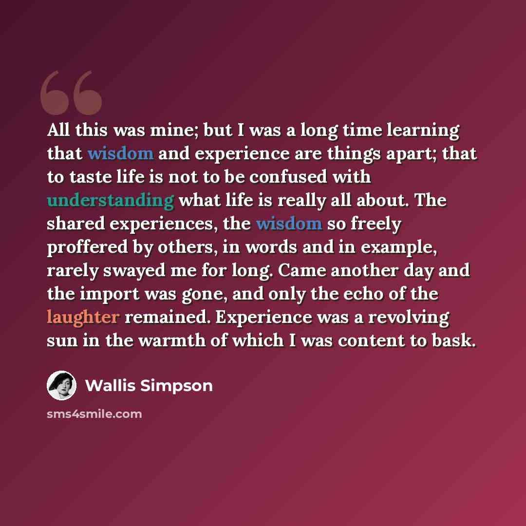 “All this was mine; but I was a long time learning that wisdom and experience are things apart; that to taste life is not to be confused with understanding what life is really all about. The shared experiences, the wisdom so freely proffered by others, in words and in example, rarely swayed me for…” quote by Wallis Simpson