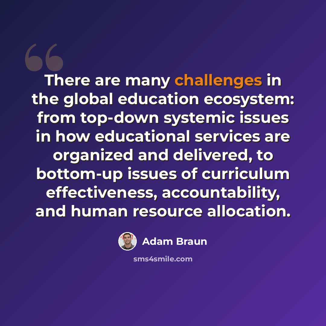 “There are many challenges in the global education ecosystem: from top-down systemic issues in how educational services are organized and delivered, to bottom-up issues of curriculum effectiveness, accountability, and human resource allocation.” quote by Adam Braun