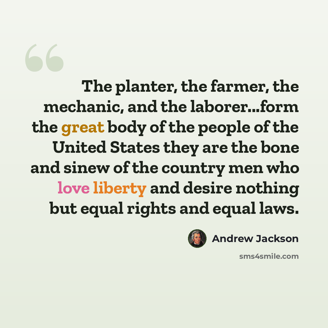 “The planter, the farmer, the mechanic, and the laborer...form the great body of the people of the United States they are the bone and sinew of the country men who love liberty and desire nothing but equal rights and equal laws.” quote by Andrew Jackson