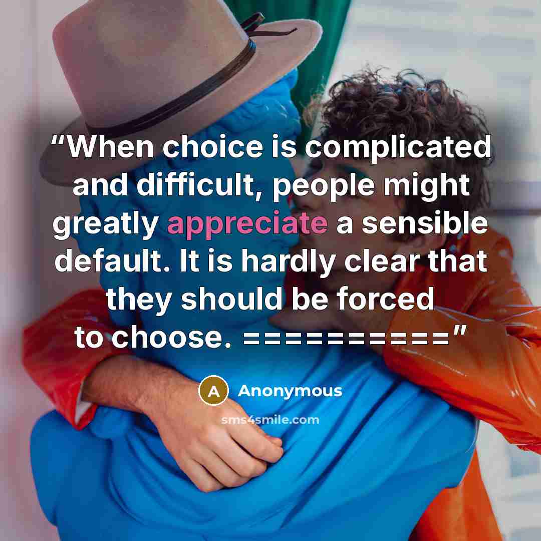 “When choice is complicated and difficult, people might greatly appreciate a sensible default. It is hardly clear that they should be forced to choose. ==========” quote by Anonymous