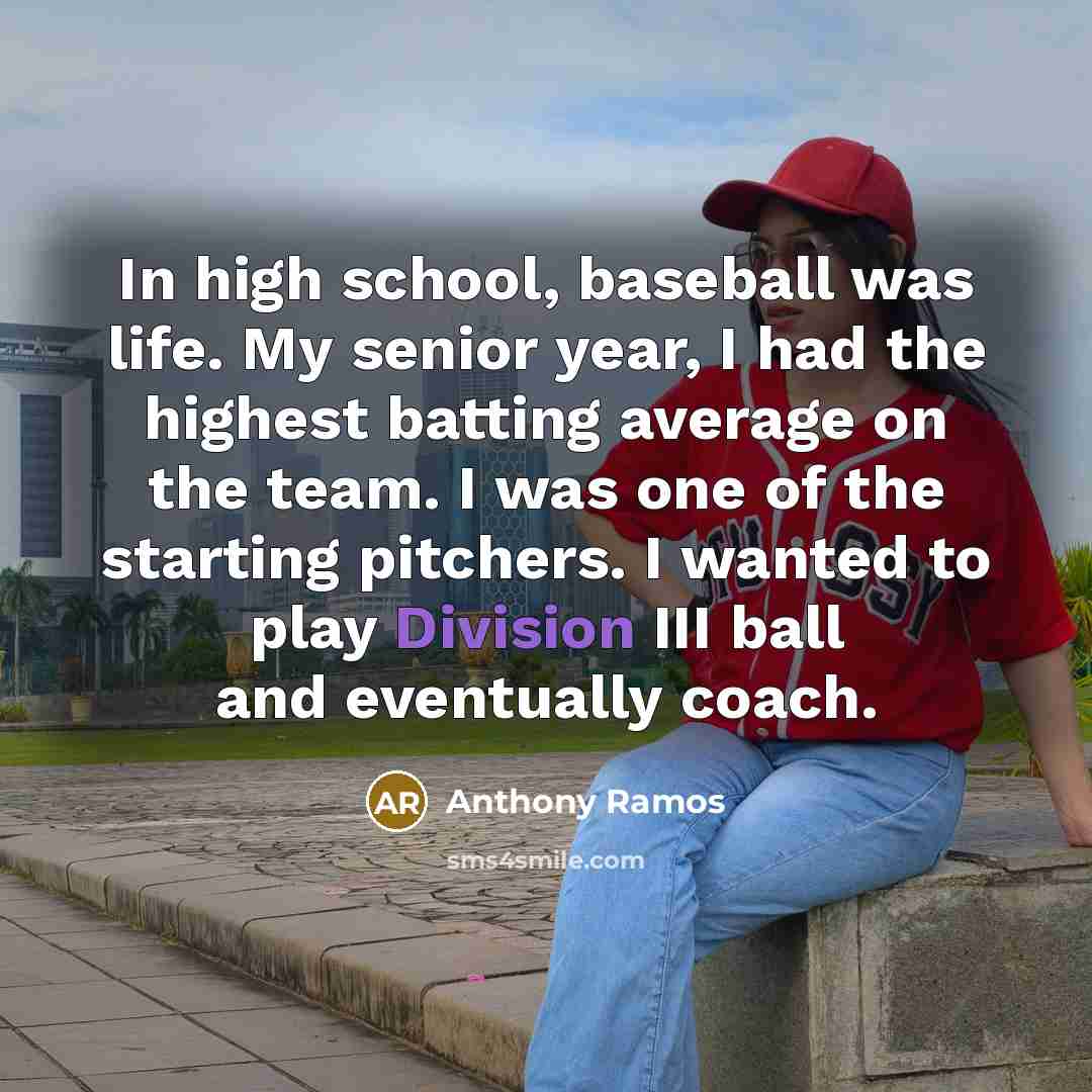 “In high school, baseball was life. My senior year, I had the highest batting average on the team. I was one of the starting pitchers. I wanted to play Division III ball and eventually coach.” quote by Anthony Ramos
