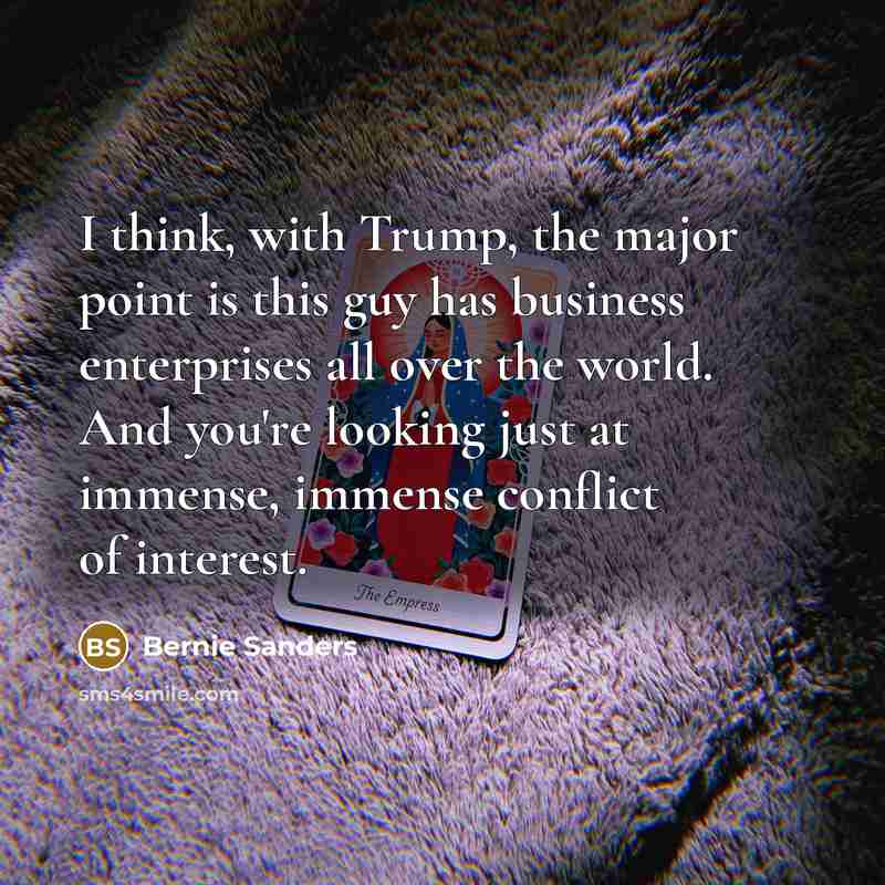“I think, with Trump, the major point is this guy has business enterprises all over the world. And you're looking just at immense, immense conflict of interest.” quote by Bernie Sanders