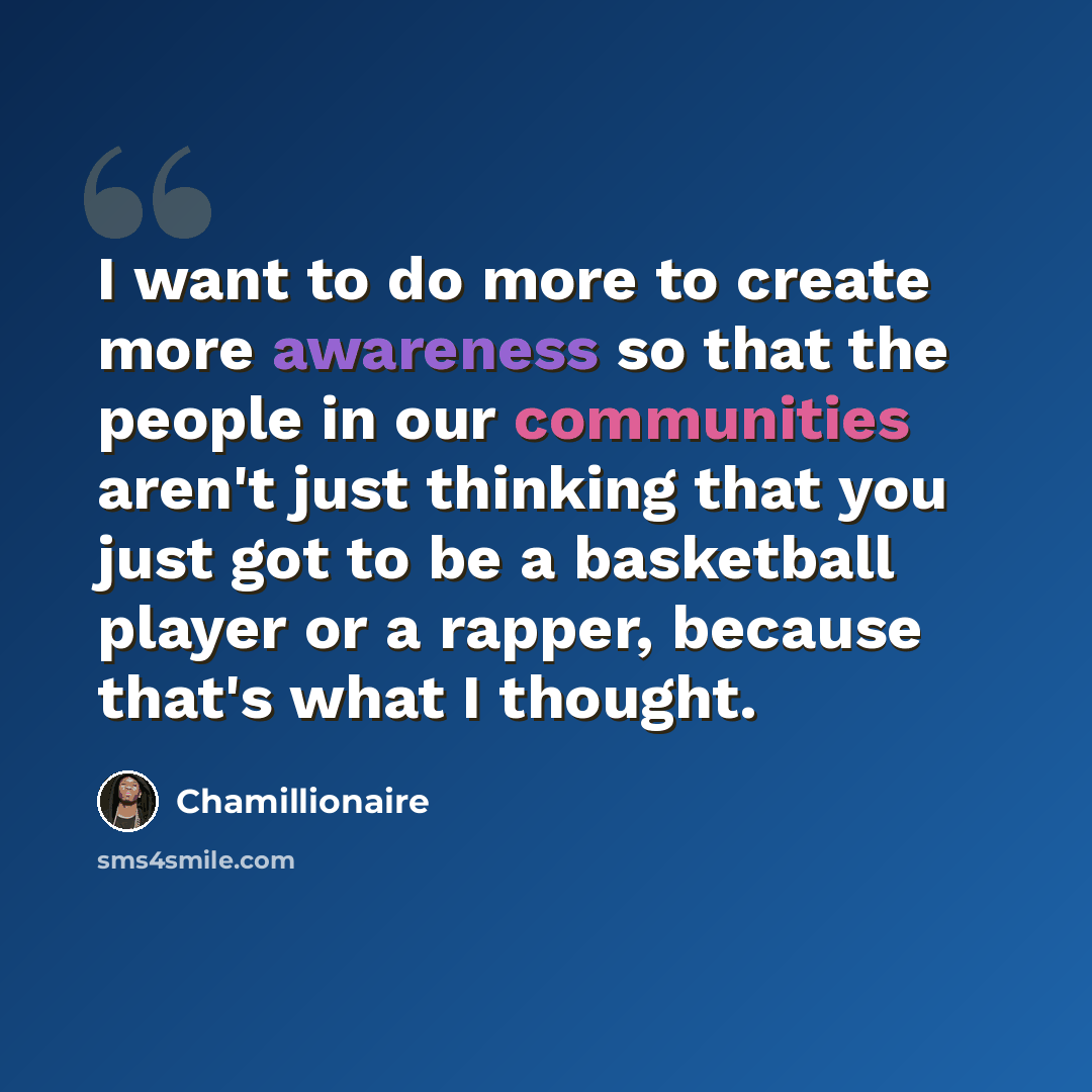 “I want to do more to create more awareness so that the people in our communities aren't just thinking that you just got to be a basketball player or a rapper, because that's what I thought.” quote by Chamillionaire