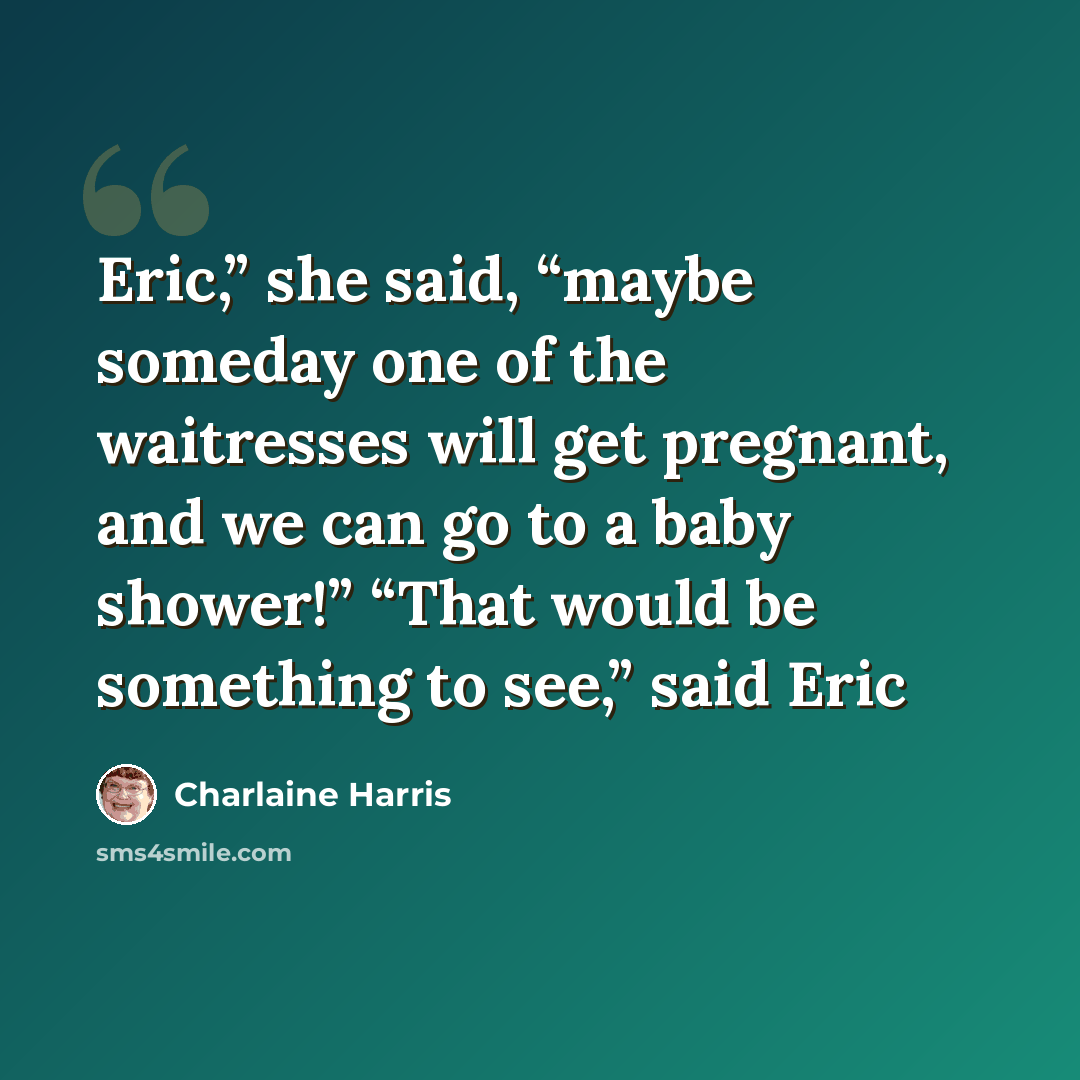 “Eric,” she said, “maybe someday one of the waitresses will get pregnant, and we can go to a baby shower!” “That would be something to see,” said Eric” quote by Charlaine Harris