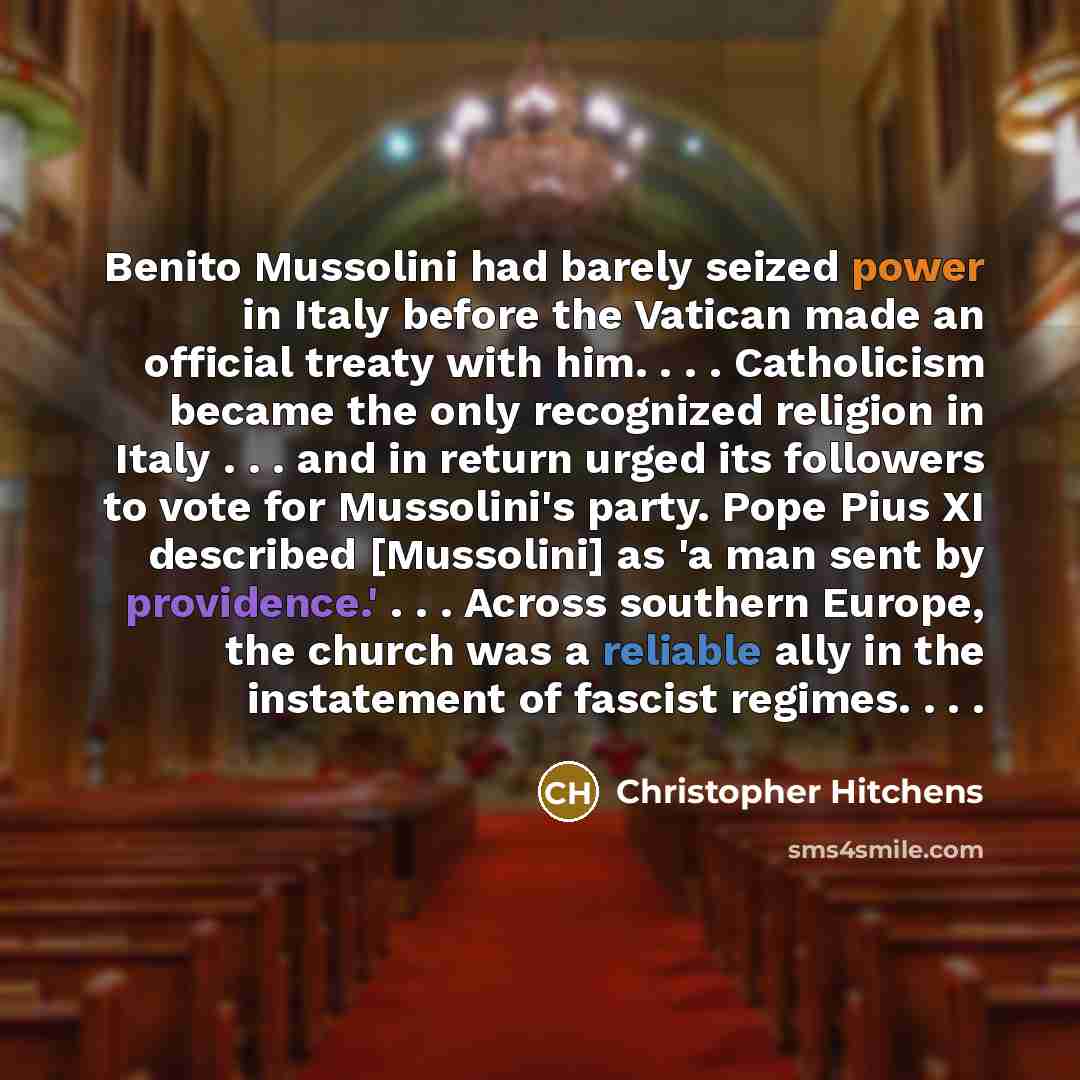 “Benito Mussolini had barely seized power in Italy before the Vatican made an official treaty with him. . . . Catholicism became the only recognized religion in Italy . . . and in return urged its followers to vote for Mussolini's party. Pope Pius XI described [Mussolini] as 'a man sent by…” quote by Christopher Hitchens