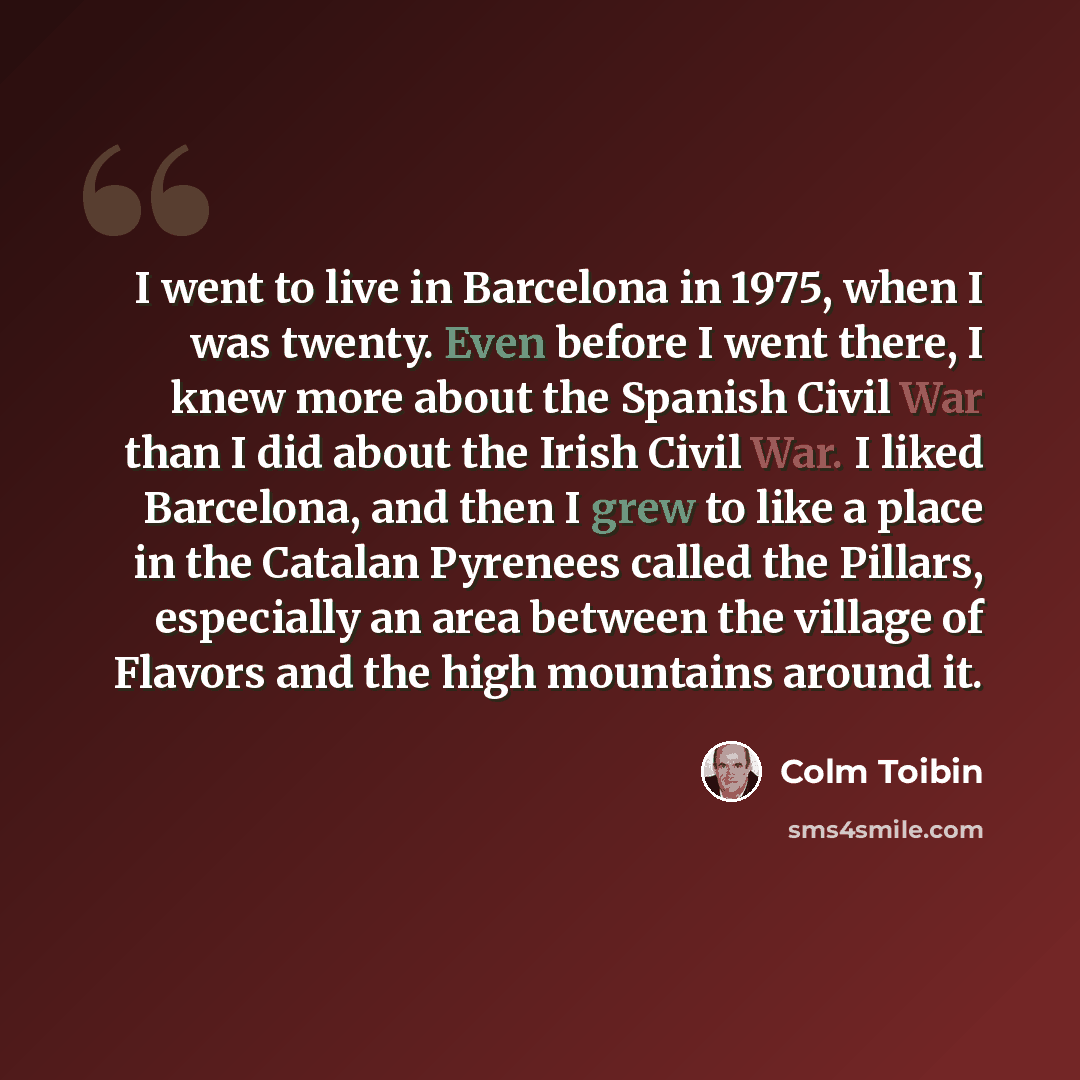 “I went to live in Barcelona in 1975, when I was twenty. Even before I went there, I knew more about the Spanish Civil War than I did about the Irish Civil War. I liked Barcelona, and then I grew to like a place in the Catalan Pyrenees called the Pillars, especially an area between the village of…” quote by Colm Toibin