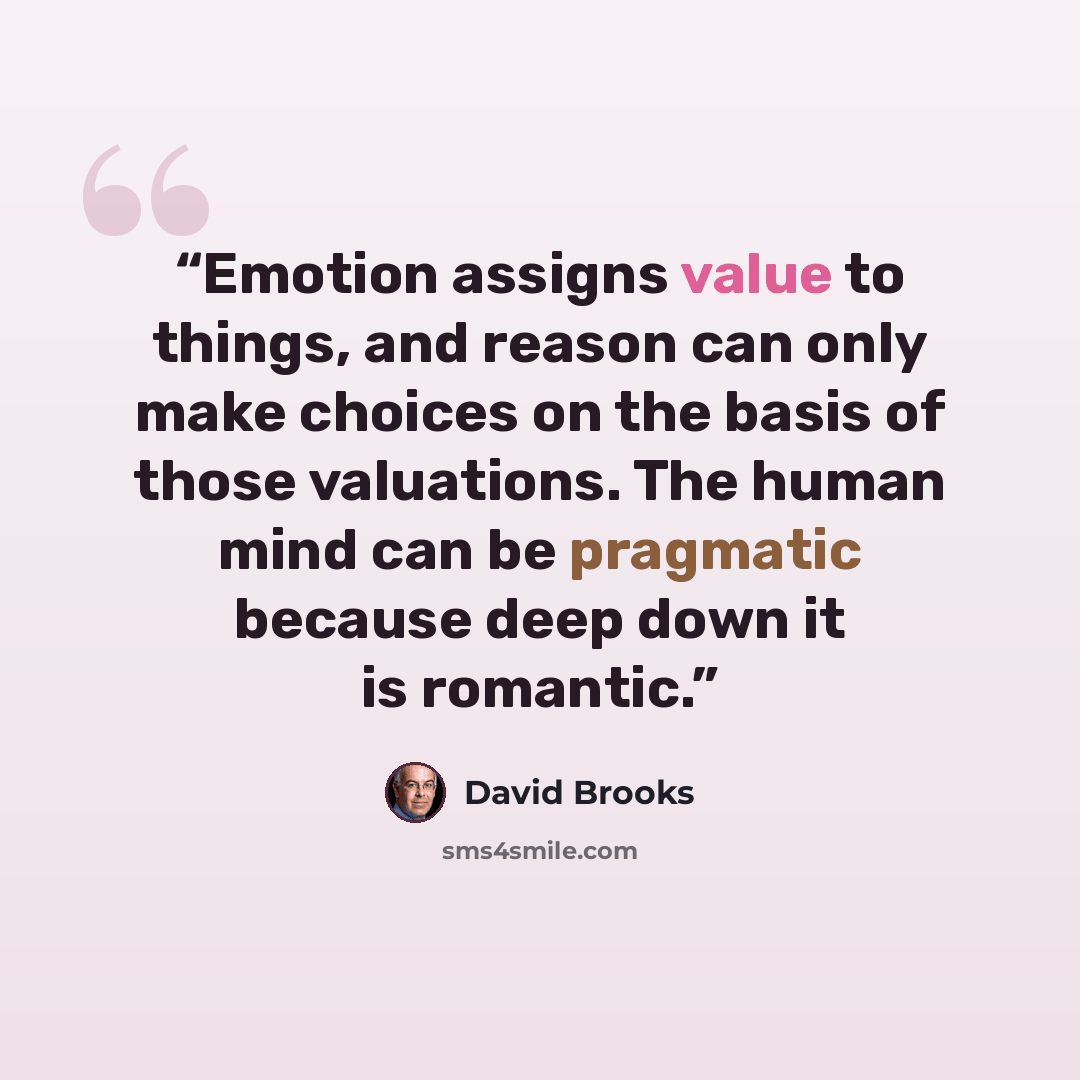 “Emotion assigns value to things, and reason can only make choices on the basis of those valuations. The human mind can be pragmatic because deep down it is romantic.” quote by David Brooks