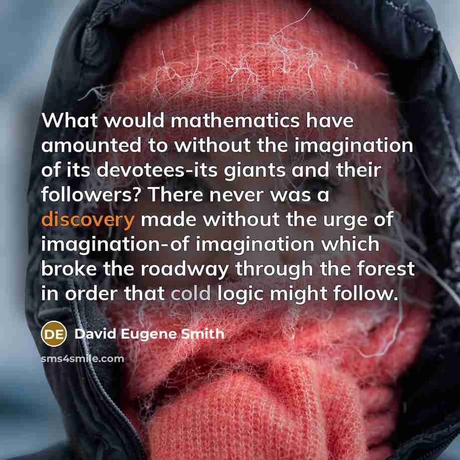 “What would mathematics have amounted to without the imagination of its devotees-its giants and their followers? There never was a discovery made without the urge of imagination-of imagination which broke the roadway through the forest in order that cold logic might follow.” quote by David Eugene Smith