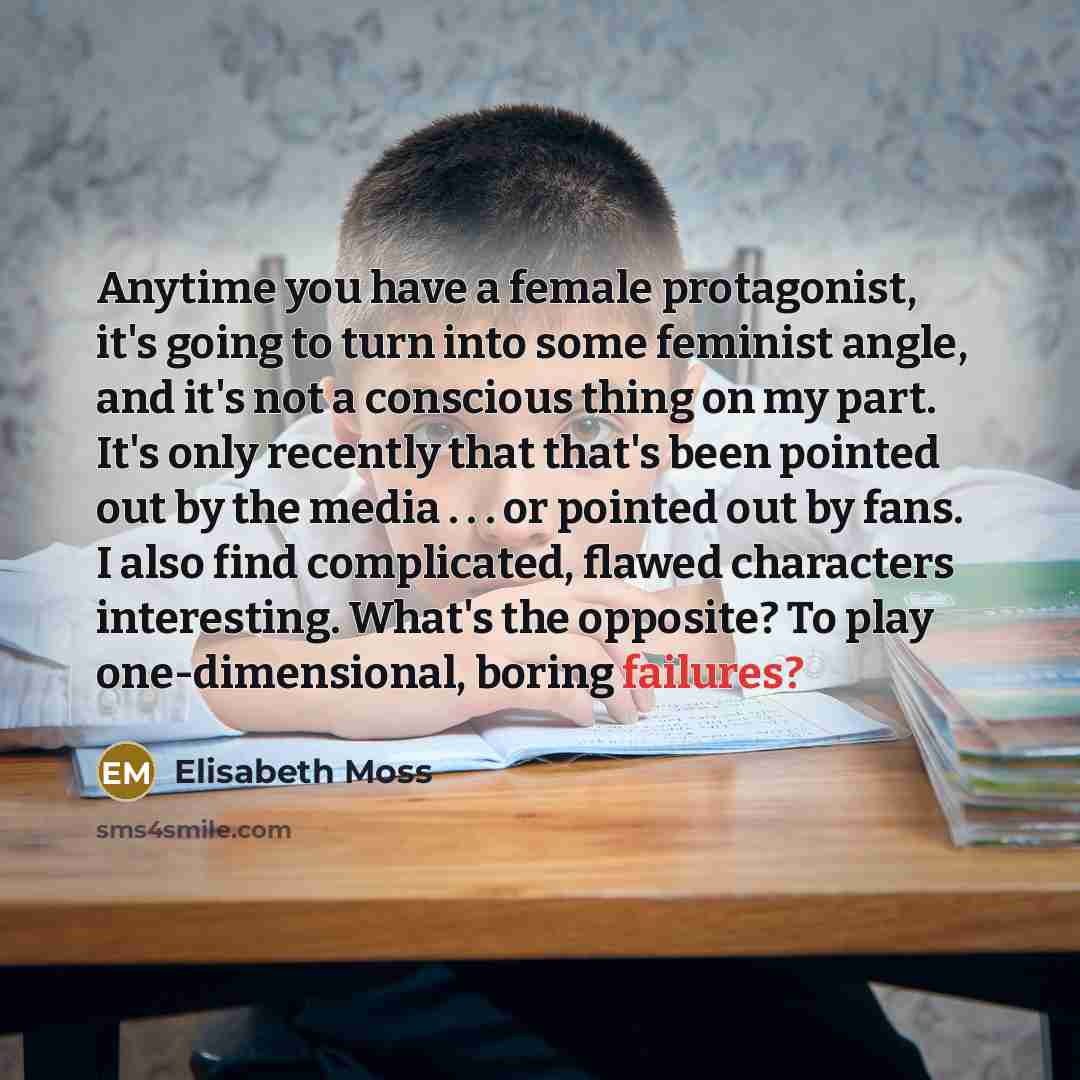 “Anytime you have a female protagonist, it's going to turn into some feminist angle, and it's not a conscious thing on my part. It's only recently that that's been pointed out by the media . . . or pointed out by fans. I also find complicated, flawed characters interesting. What's the opposite? To…” quote by Elisabeth Moss