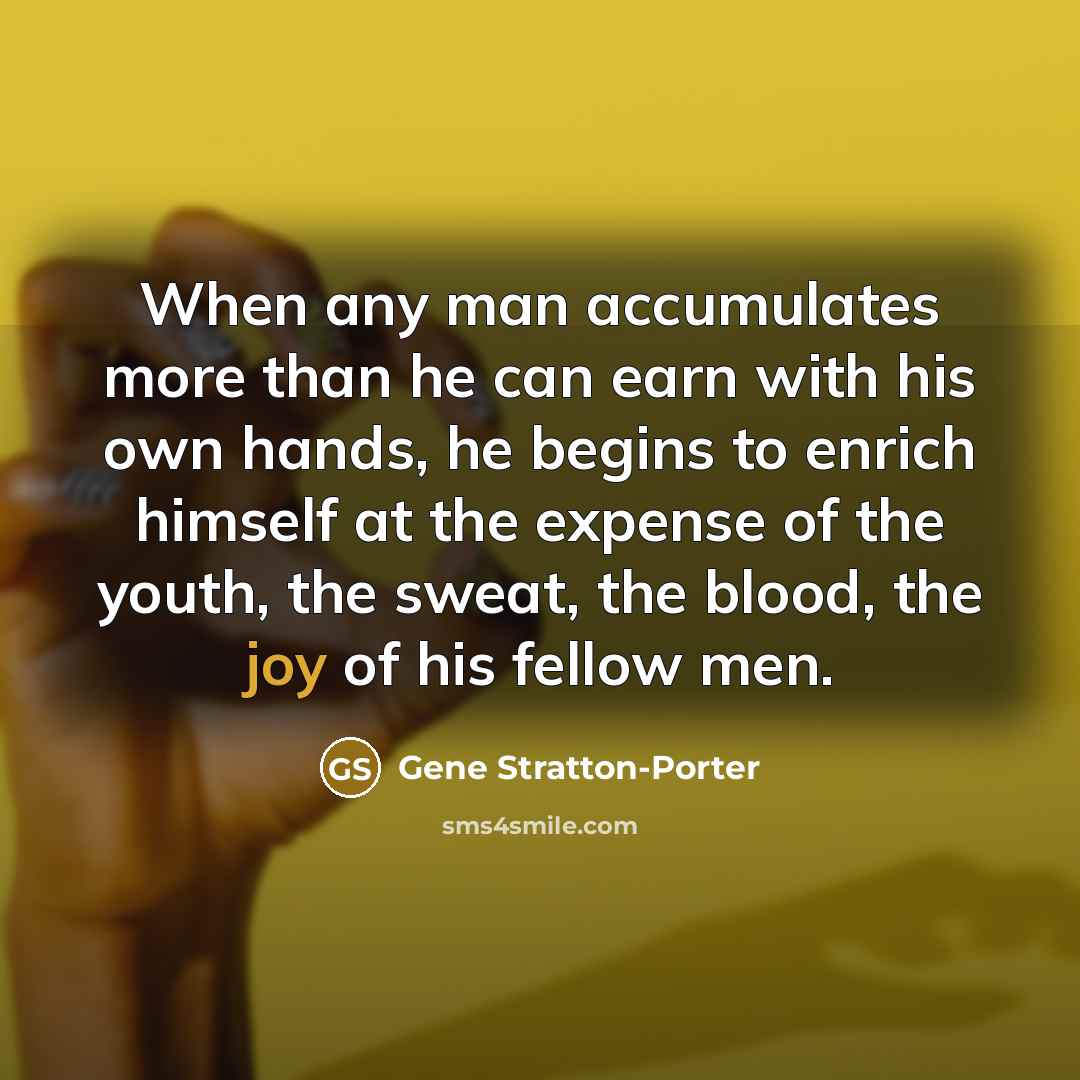 “When any man accumulates more than he can earn with his own hands, he begins to enrich himself at the expense of the youth, the sweat, the blood, the joy of his fellow men.” quote by Gene Stratton-Porter