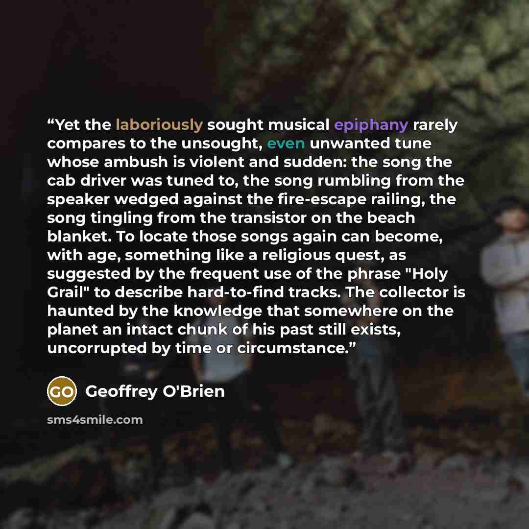 “Yet the laboriously sought musical epiphany rarely compares to the unsought, even unwanted tune whose ambush is violent and sudden: the song the cab driver was tuned to, the song rumbling from the speaker wedged against the fire-escape railing, the song tingling from the transistor on the beach…” quote by Geoffrey O'Brien