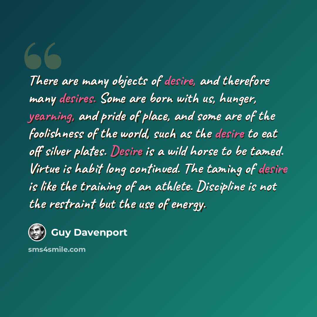 “There are many objects of desire, and therefore many desires. Some are born with us, hunger, yearning, and pride of place, and some are of the foolishness of the world, such as the desire to eat off silver plates. Desire is a wild horse to be tamed. Virtue is habit long continued. The taming of…” quote by Guy Davenport