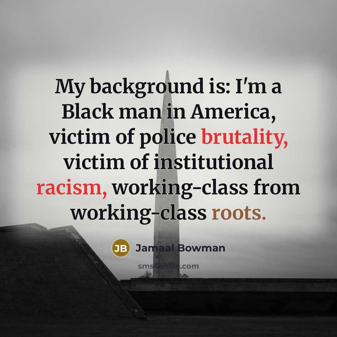 “My background is: I'm a Black man in America, victim of police brutality, victim of institutional racism, working-class from working-class roots.” quote by Jamaal Bowman