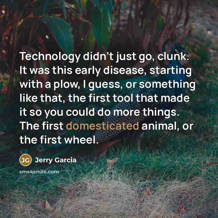 “Technology didn't just go, clunk. It was this early disease, starting with a plow, I guess, or something like that, the first tool that made it so you could do more things. The first domesticated animal, or the first wheel.” quote by Jerry Garcia