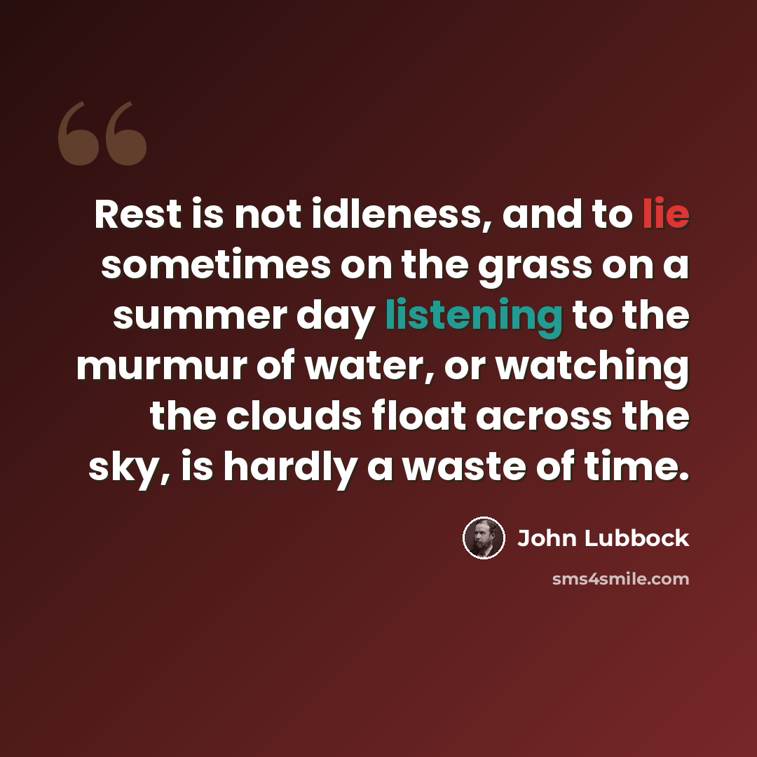 “Rest is not idleness, and to lie sometimes on the grass on a summer day listening to the murmur of water, or watching the clouds float across the sky, is hardly a waste of time.” quote by John Lubbock