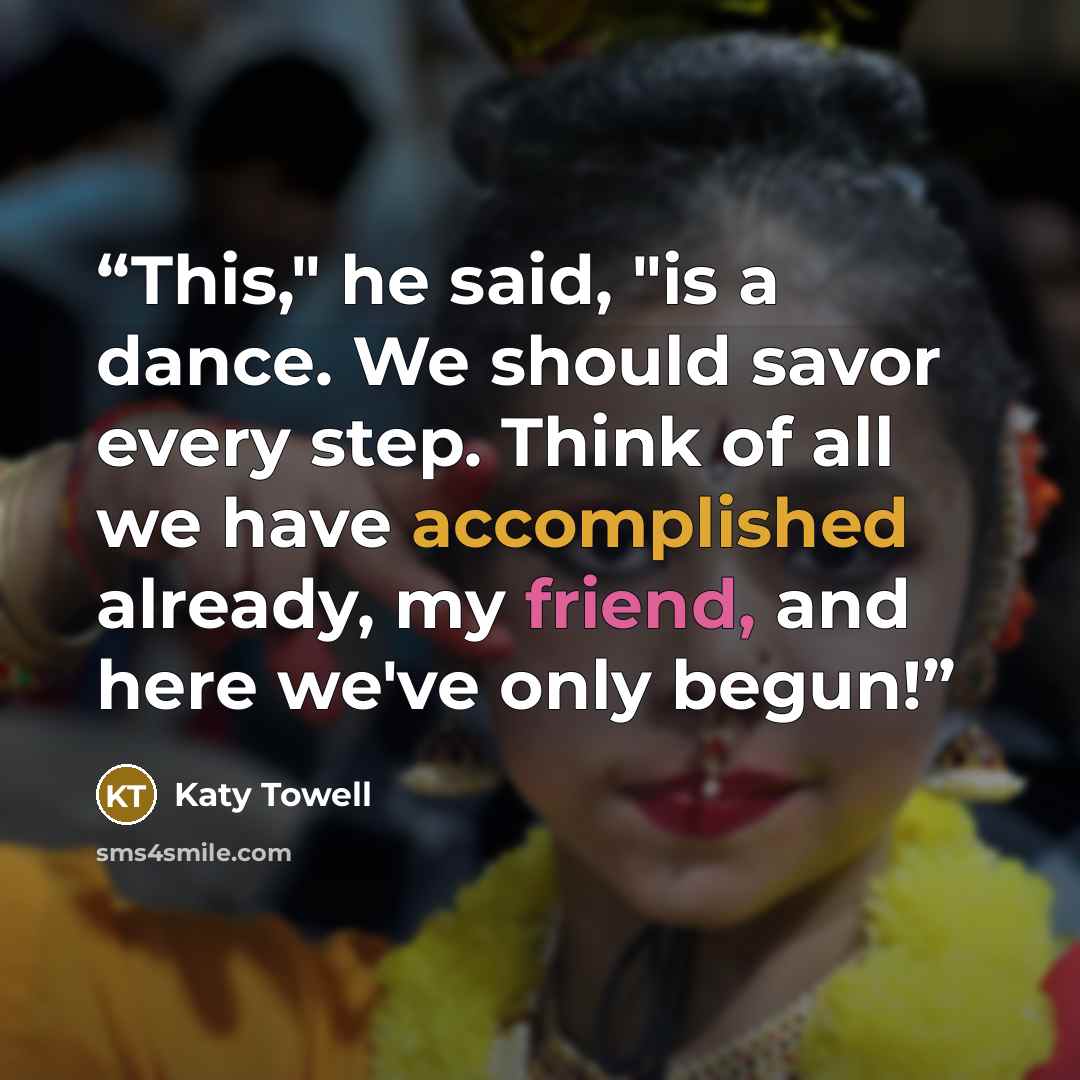 “This," he said, "is a dance. We should savor every step. Think of all we have accomplished already, my friend, and here we've only begun!” quote by Katy Towell