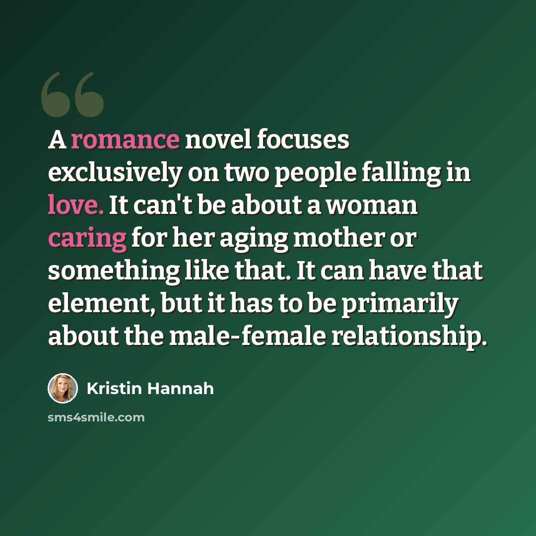 “A romance novel focuses exclusively on two people falling in love. It can't be about a woman caring for her aging mother or something like that. It can have that element, but it has to be primarily about the male-female relationship.” quote by Kristin Hannah