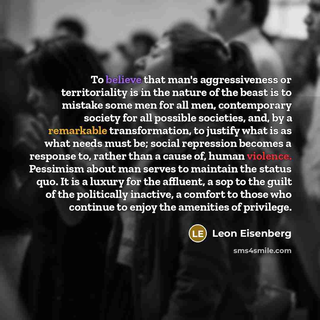 “To believe that man's aggressiveness or territoriality is in the nature of the beast is to mistake some men for all men, contemporary society for all possible societies, and, by a remarkable transformation, to justify what is as what needs must be; social repression becomes a response to, rather…” quote by Leon Eisenberg