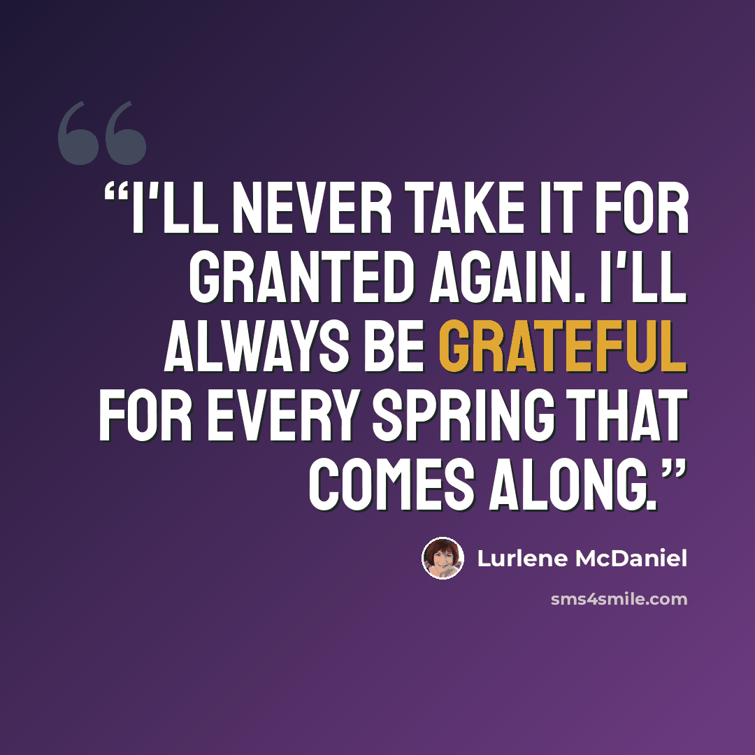 “I'll never take it for granted again. I'll always be grateful for every spring that comes along.” quote by Lurlene McDaniel