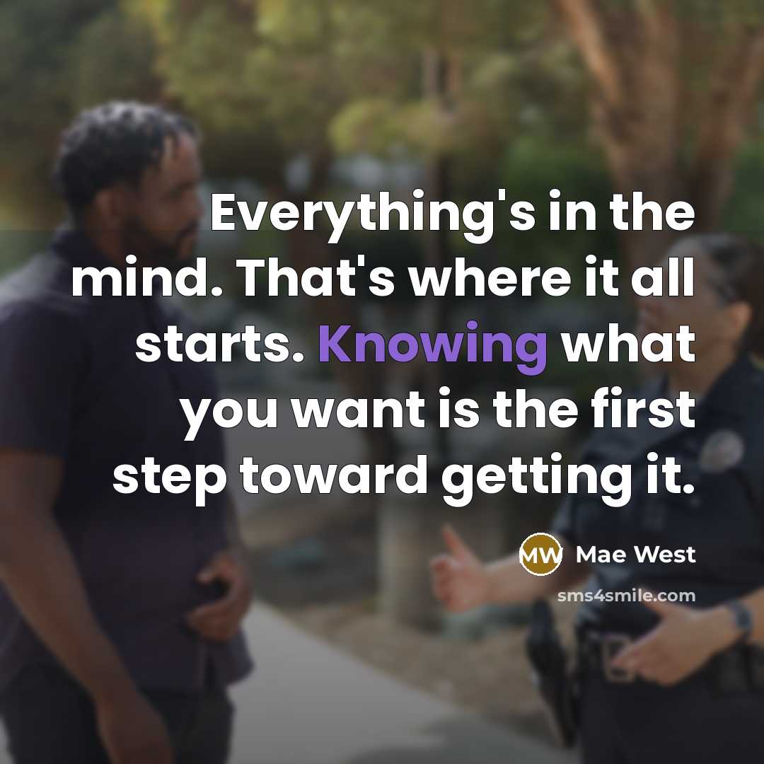 “Everything's in the mind. That's where it all starts. Knowing what you want is the first step toward getting it.” quote by Mae West