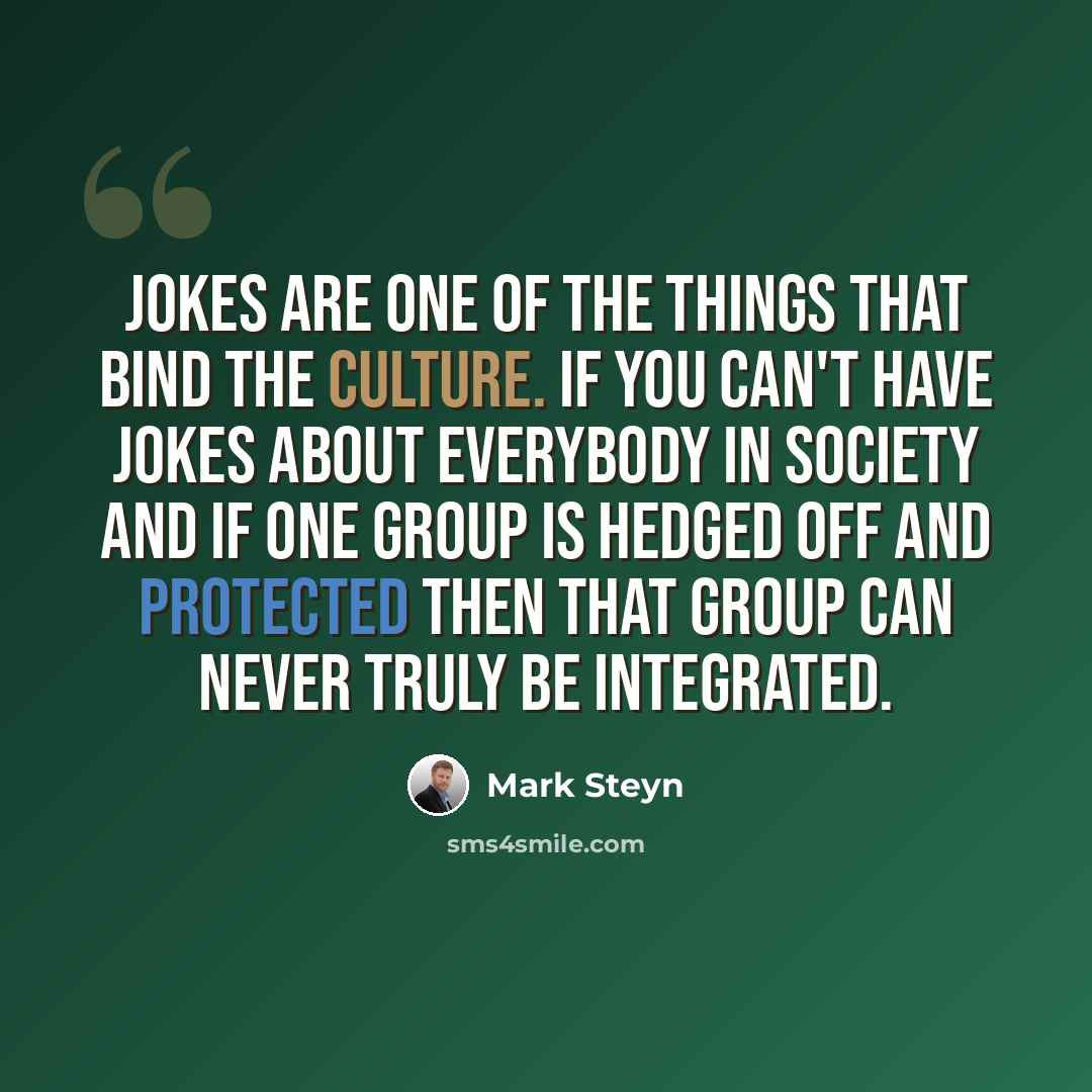 “Jokes are one of the things that bind the culture. If you can't have jokes about everybody in society and if one group is hedged off and protected then that group can never truly be integrated.” quote by Mark Steyn