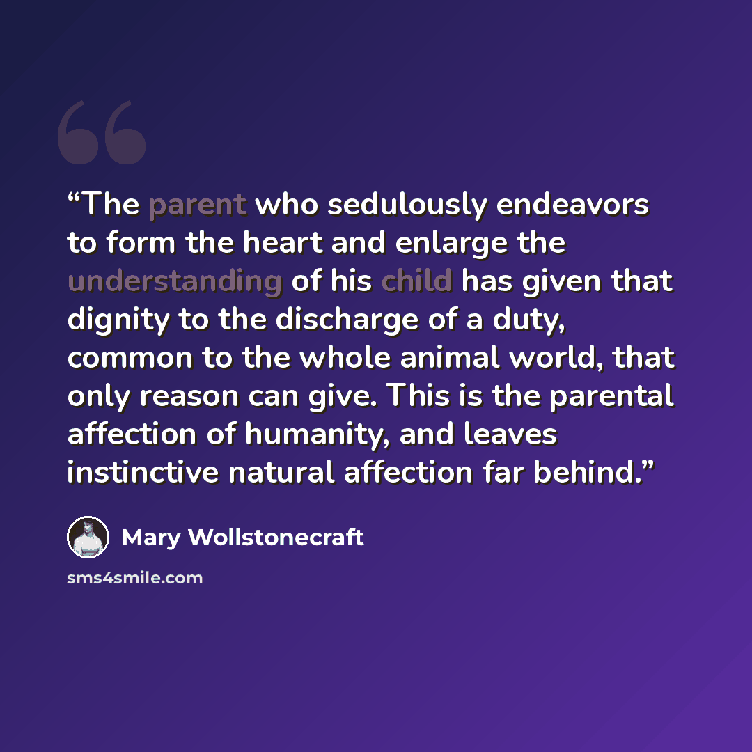 “The parent who sedulously endeavors to form the heart and enlarge the understanding of his child has given that dignity to the discharge of a duty, common to the whole animal world, that only reason can give. This is the parental affection of humanity, and leaves instinctive natural affection far…” quote by Mary Wollstonecraft