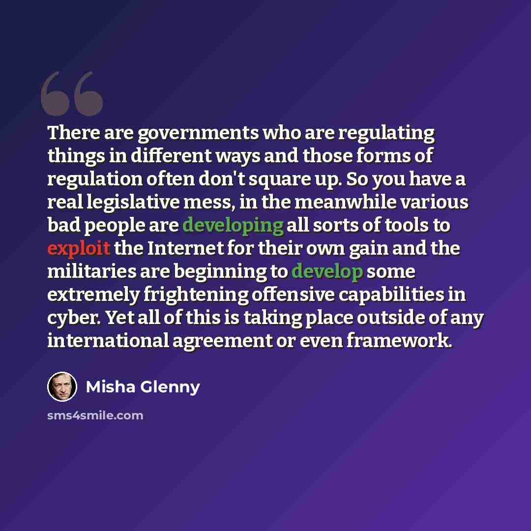 “There are governments who are regulating things in different ways and those forms of regulation often don't square up. So you have a real legislative mess, in the meanwhile various bad people are developing all sorts of tools to exploit the Internet for their own gain and the militaries are…” quote by Misha Glenny
