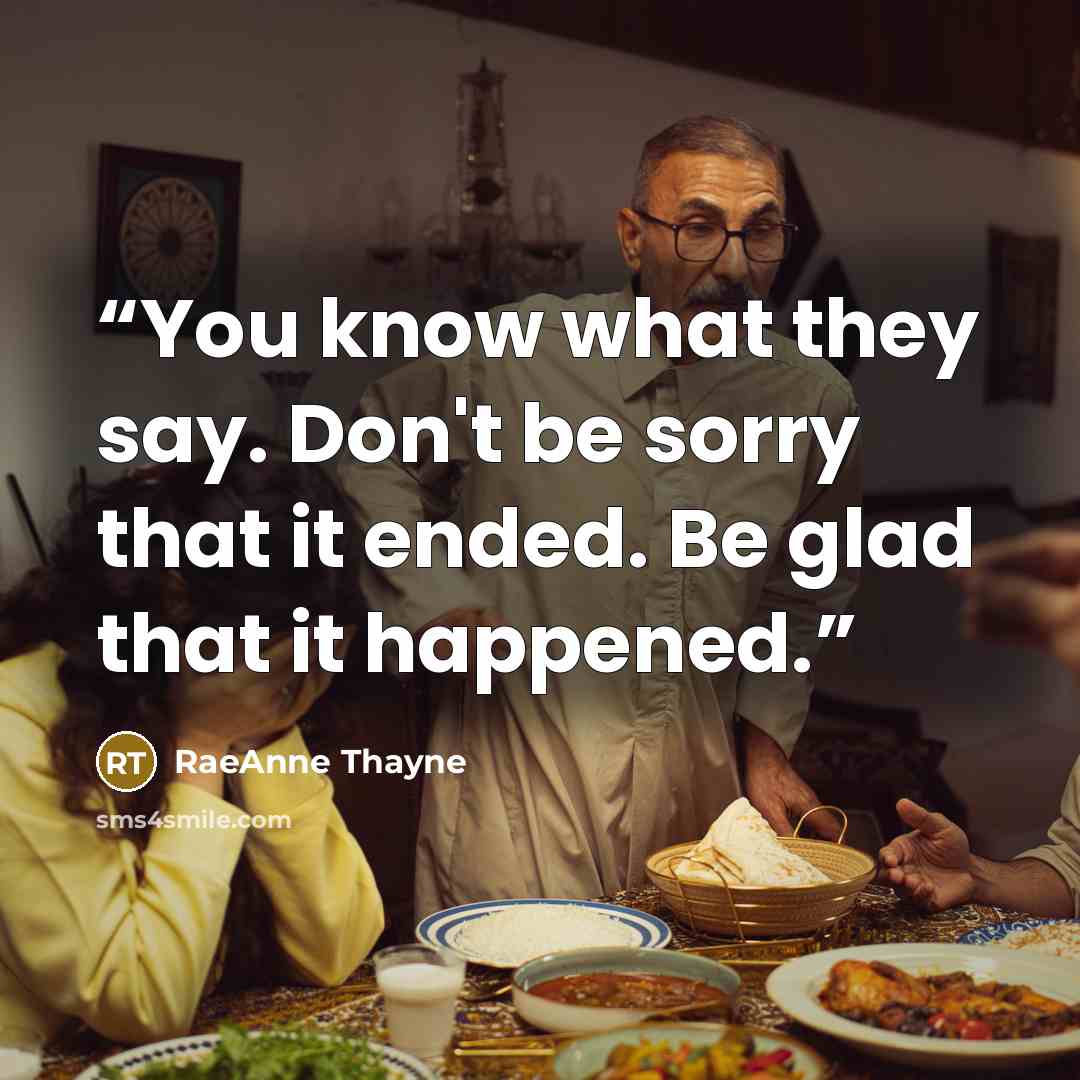 “You know what they say. Don't be sorry that it ended. Be glad that it happened.” quote by RaeAnne Thayne