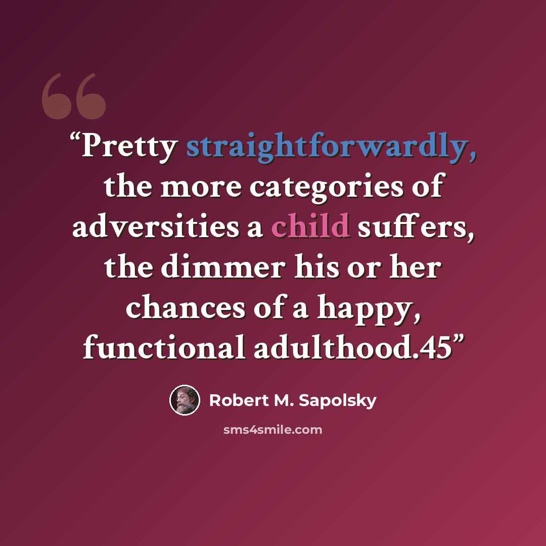 “Pretty straightforwardly, the more categories of adversities a child suffers, the dimmer his or her chances of a happy, functional adulthood.45” quote by Robert M. Sapolsky