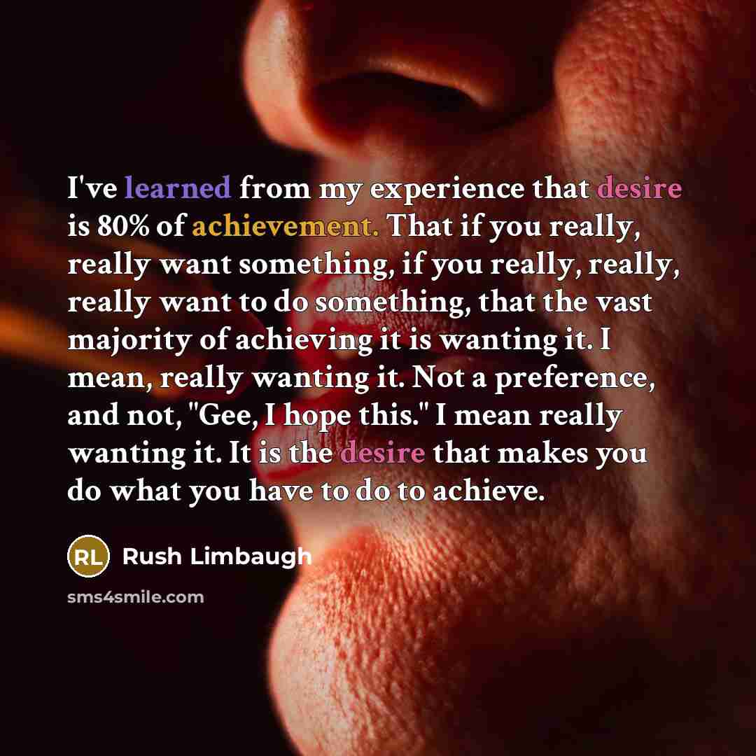 “I've learned from my experience that desire is 80% of achievement. That if you really, really want something, if you really, really, really want to do something, that the vast majority of achieving it is wanting it. I mean, really wanting it. Not a preference, and not, "Gee, I hope this." I mean…” quote by Rush Limbaugh