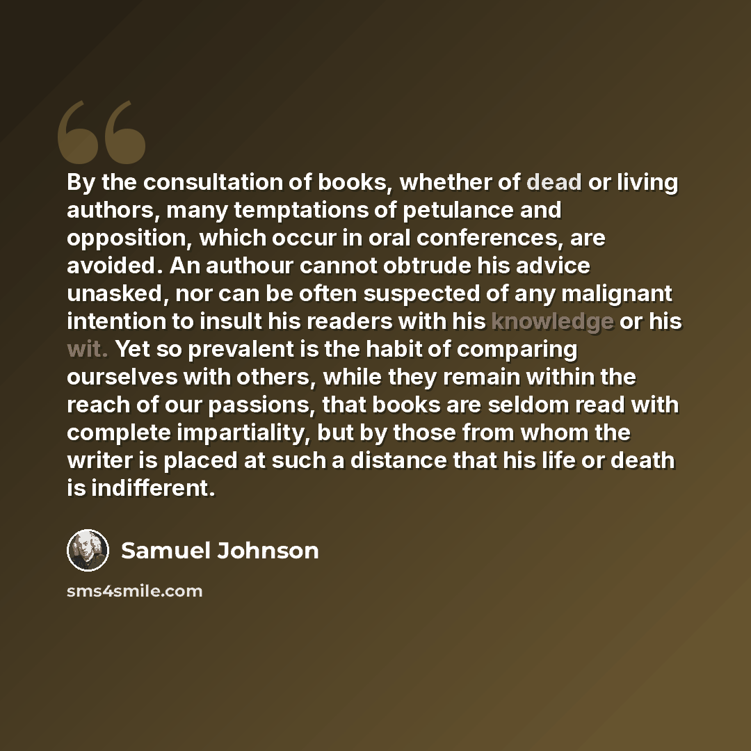 “By the consultation of books, whether of dead or living authors, many temptations of petulance and opposition, which occur in oral conferences, are avoided. An authour cannot obtrude his advice unasked, nor can be often suspected of any malignant intention to insult his readers with his knowledge…” quote by Samuel Johnson