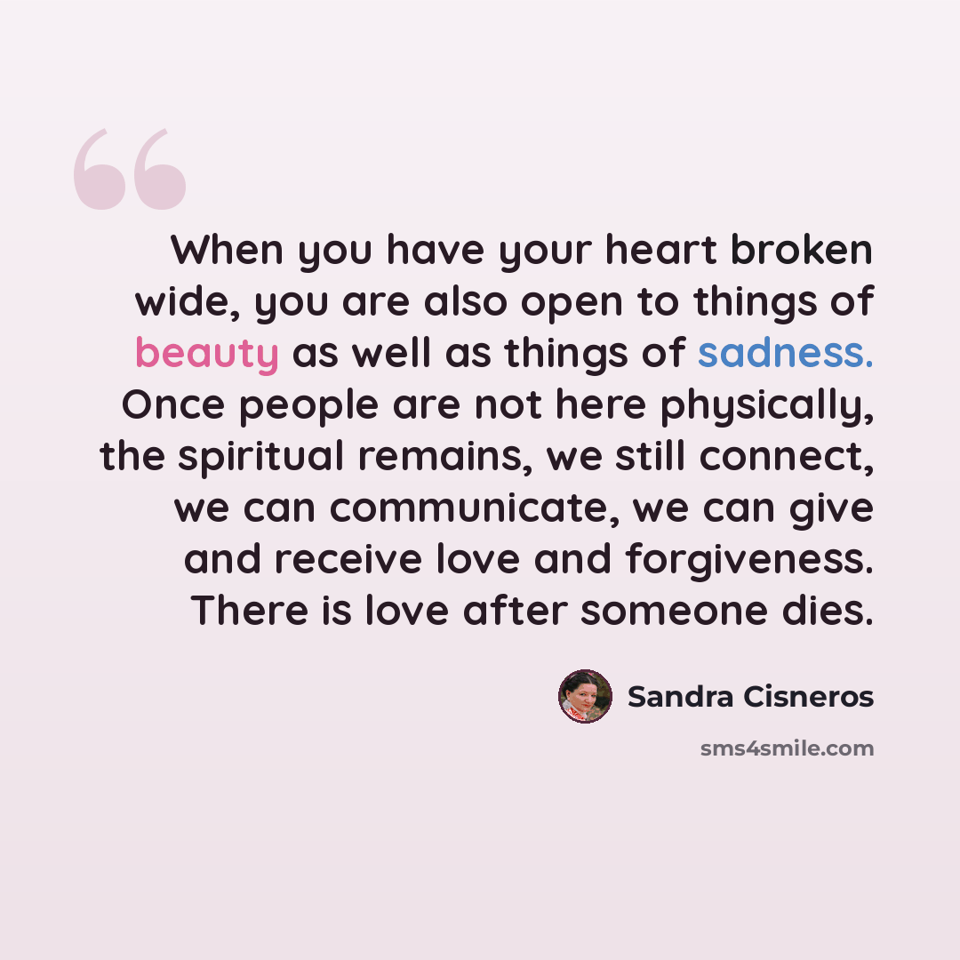 “When you have your heart broken wide, you are also open to things of beauty as well as things of sadness. Once people are not here physically, the spiritual remains, we still connect, we can communicate, we can give and receive love and forgiveness. There is love after someone dies.” quote by Sandra Cisneros