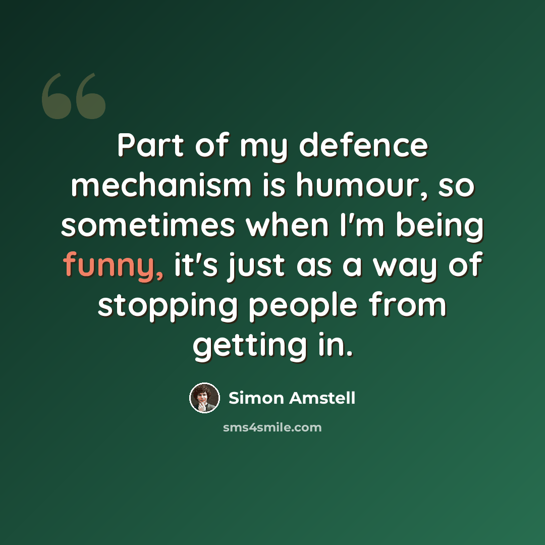 “Part of my defence mechanism is humour, so sometimes when I'm being funny, it's just as a way of stopping people from getting in.” quote by Simon Amstell